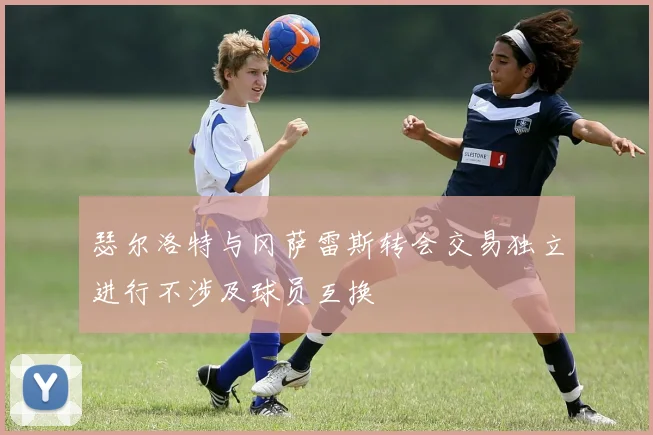 瑟尔洛特与冈萨雷斯转会交易独立进行不涉及球员互换