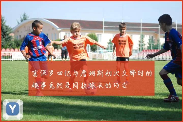 富保罗回忆与詹姆斯初次交锋时的趣事竟然是同款球衣的巧合