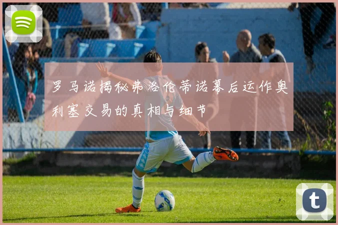 罗马诺揭秘弗洛伦蒂诺幕后运作奥利塞交易的真相与细节