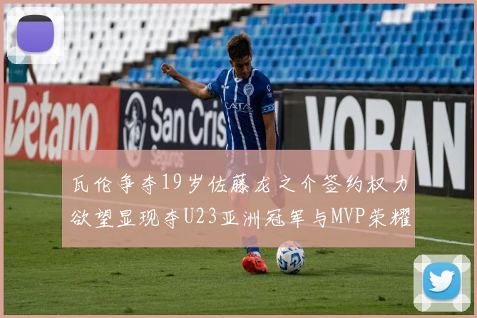 瓦伦争夺19岁佐藤龙之介签约权力欲望显现夺U23亚洲冠军与MVP荣耀