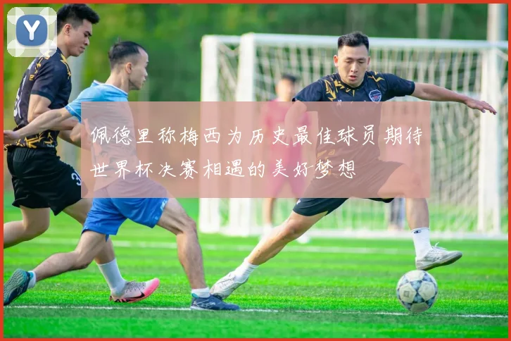 佩德里称梅西为历史最佳球员期待世界杯决赛相遇的美好梦想
