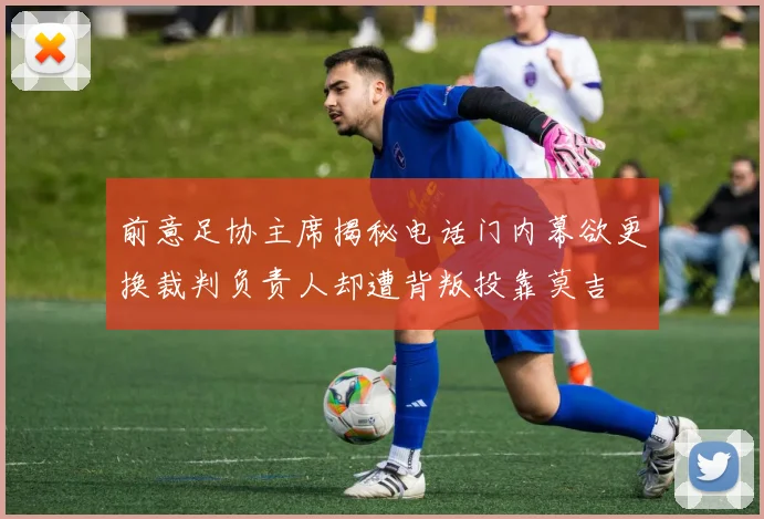 前意足协主席揭秘电话门内幕欲更换裁判负责人却遭背叛投靠莫吉