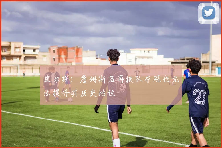 皮尔斯：詹姆斯若再换队夺冠也无法提升其历史地位