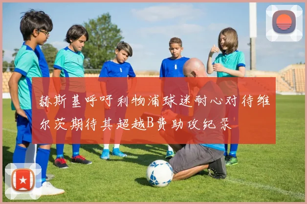 赫斯基呼吁利物浦球迷耐心对待维尔茨期待其超越B费助攻纪录