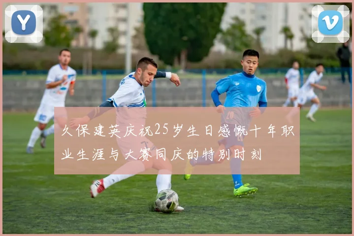 久保建英庆祝25岁生日感慨十年职业生涯与大赛同庆的特别时刻