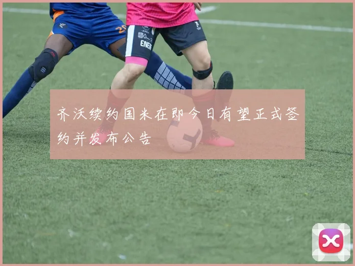 齐沃续约国米在即今日有望正式签约并发布公告