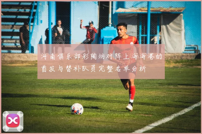 河南俱乐部彩陶坊对阵上海海港的首发与替补队员完整名单分析