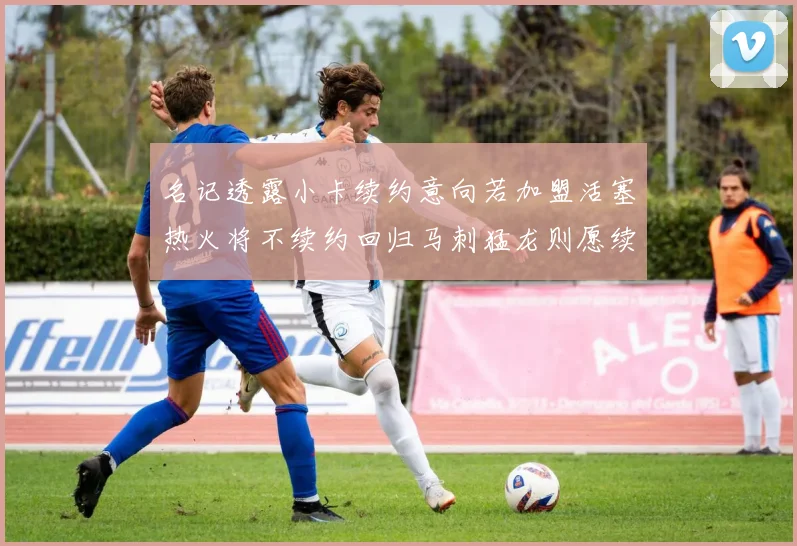 名记透露小卡续约意向若加盟活塞热火将不续约回归马刺猛龙则愿续约