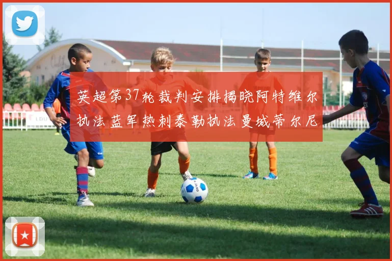英超第37轮裁判安排揭晓阿特维尔执法蓝军热刺泰勒执法曼城蒂尔尼执法枪手