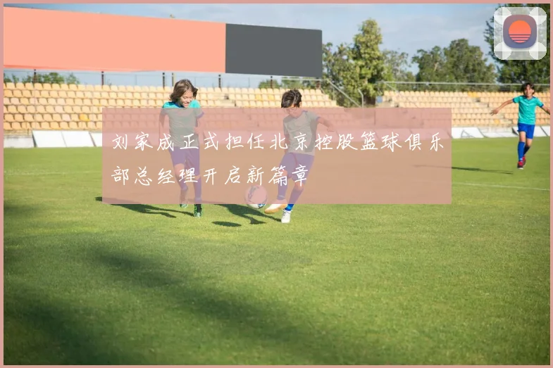 刘家成正式担任北京控股篮球俱乐部总经理开启新篇章