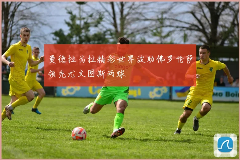 曼德拉戈拉精彩世界波助佛罗伦萨领先尤文图斯两球