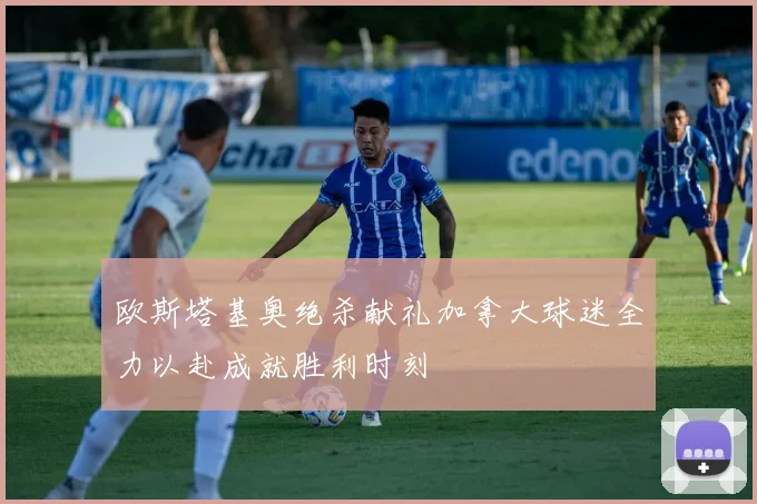 欧斯塔基奥绝杀献礼加拿大球迷全力以赴成就胜利时刻