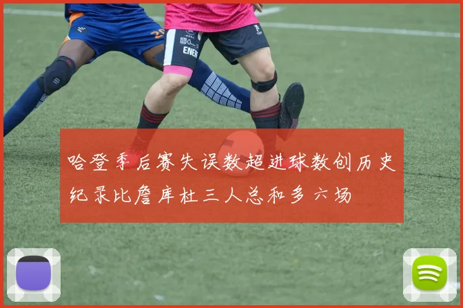 哈登季后赛失误数超进球数创历史纪录比詹库杜三人总和多六场