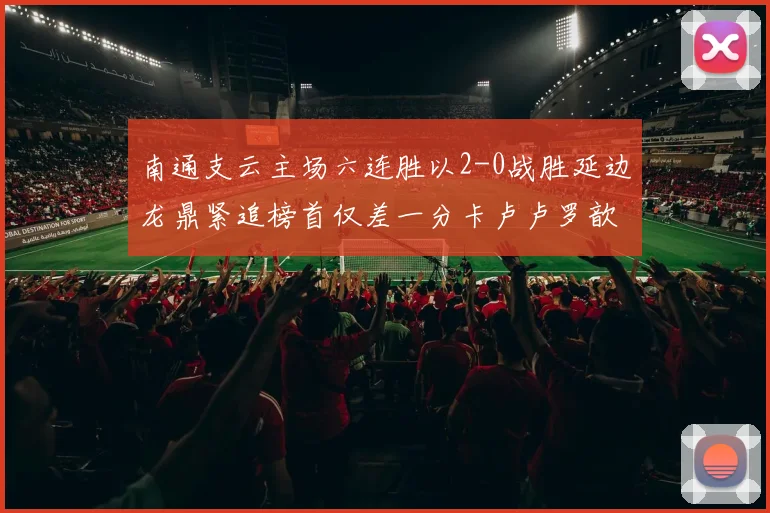 南通支云主场六连胜以2-0战胜延边龙鼎紧追榜首仅差一分卡卢卢罗歆破门助力