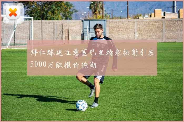 拜仁球迷注意塞巴里精彩挑射引发5000万欧报价热潮