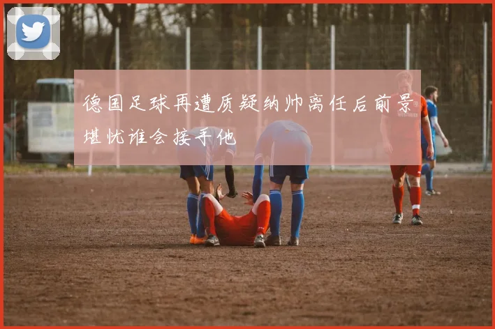 德国足球再遭质疑纳帅离任后前景堪忧谁会接手他